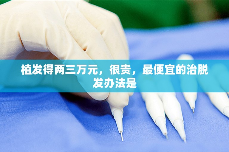 植发得两三万元，很贵，最便宜的治脱发办法是